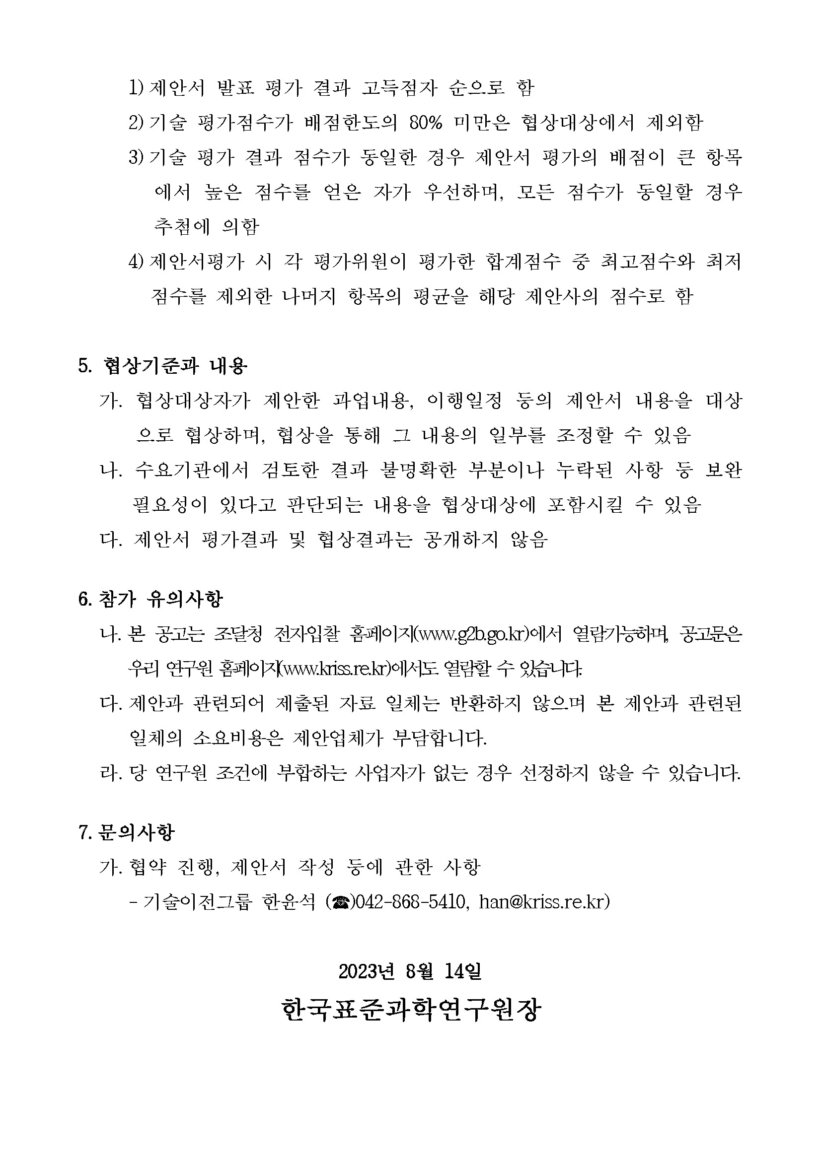 1) 제안서 발표 평가 결과 고득점자 순으로 함         2) 기술 평가점수가 배점한도의 80% 미만은 협상대상에서 제외함         3) 기술 평가 결과 점수가 동일한 경우 제안서 평가의 배점이 큰 항목         에서 높은 점수를 얻은 자가 우선하며, 모든 점수가 동일할 경우 추첨에 의함         4) 제안서평가 시각 평가위원이 평가한 합계점수 중 최고점수와 최저 점수를 제외한 나머지 항목의 평균을 해당 제안사의 점수로 함         5. 협상기준과 내용         가. 협상대상자가 제안한 과업내용, 이행일정 등의 제안서 내용을 대상         으로 협상하며, 협상을 통해 그 내용의 일부를 조정할 수 있음 나. 수요기관에서 검토한 결과 불명확한 부분이나 누락된 사항 등 보완 필요성이 있다고 판단되는 내용을 협상대상에 포함시킬 수 있음 다. 제안서 평가결과 및 협상결과는 공개하지 않음         6. 참가 유의사항         나. 본 공고는 조달청 전자입찰 홈페이지(www.g2b.go.kr)에서 열람가능하며, 공고문은         우리 연구원 홈페이지(www.kriss.re.kr)에서도 열람할 수 있습니다.         다. 제안과 관련되어 제출된 자료 일체는 반환하지 않으며 본 제안과 관련된 일체의 소요비용은 제안업체가 부담합니다.         라. 당 연구원 조건에 부합하는 사업자가 없는 경우 선정하지 않을 수 있습니다.         7. 문의사항         가. 협약 진행, 제안서 작성 등에 관한 사항         - 기술이전그룹 한윤석(전화 아이콘 이미지)042-868-5410, han@kriss.re.kr)         2023년 8월 14일         한국표준과학연구원장